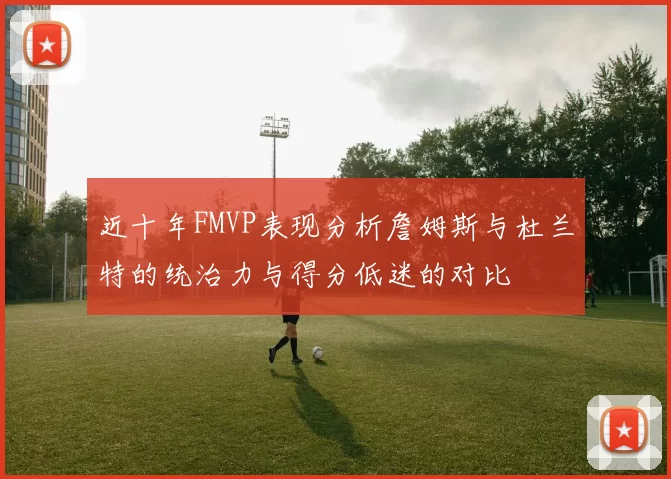 近十年FMVP表现分析詹姆斯与杜兰特的统治力与得分低迷的对比