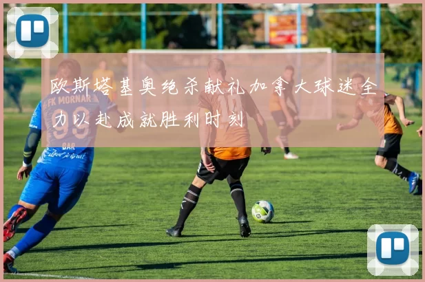 欧斯塔基奥绝杀献礼加拿大球迷全力以赴成就胜利时刻