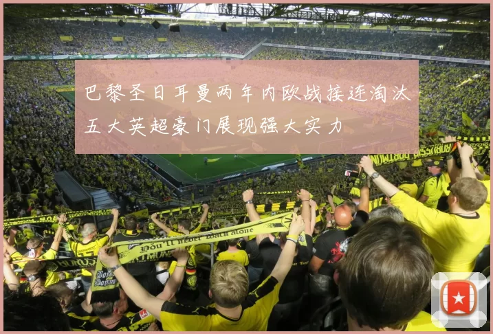 巴黎圣日耳曼两年内欧战接连淘汰五大英超豪门展现强大实力