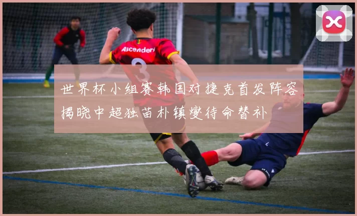 世界杯小组赛韩国对捷克首发阵容揭晓中超独苗朴镇燮待命替补