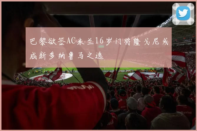 巴黎欲签AC米兰16岁门将隆戈尼或成新多纳鲁马之选