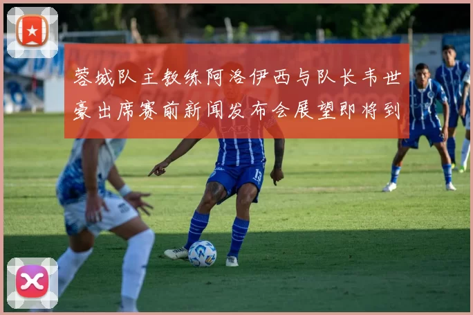 蓉城队主教练阿洛伊西与队长韦世豪出席赛前新闻发布会展望即将到来的比赛