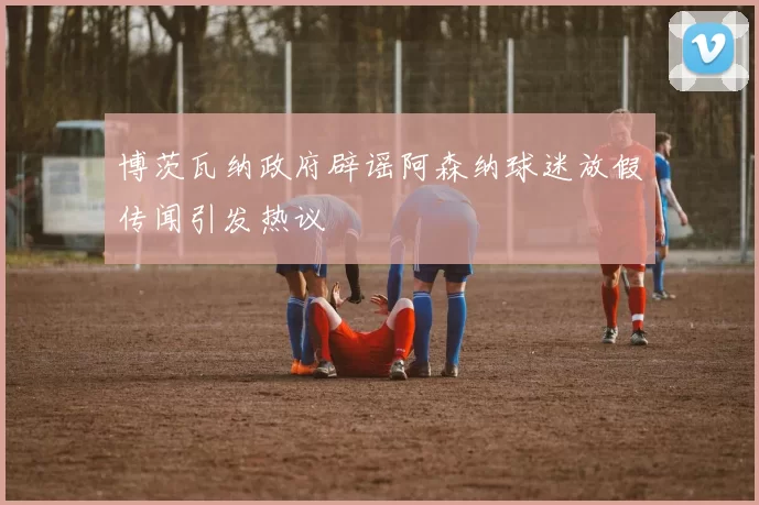 博茨瓦纳政府辟谣阿森纳球迷放假传闻引发热议