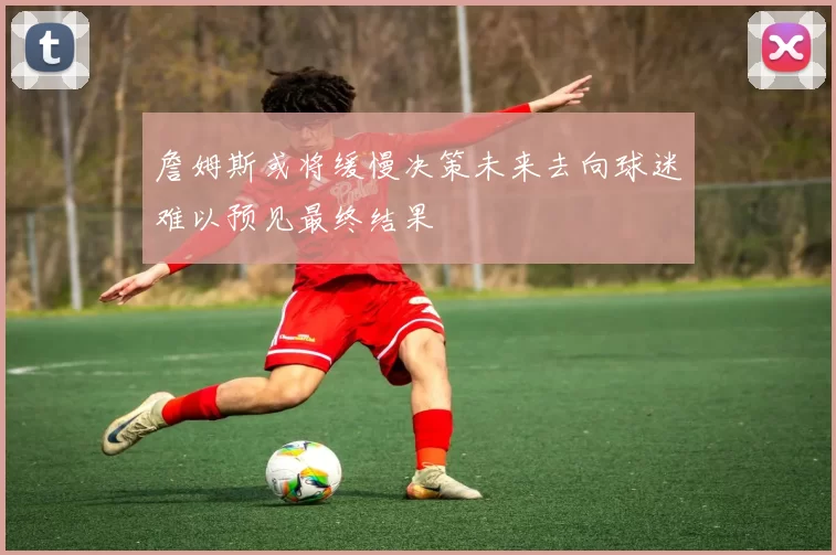 詹姆斯或将缓慢决策未来去向球迷难以预见最终结果