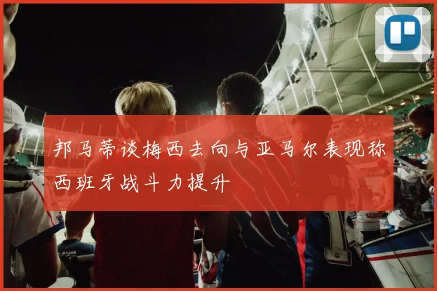 邦马蒂谈梅西去向与亚马尔表现称西班牙战斗力提升
