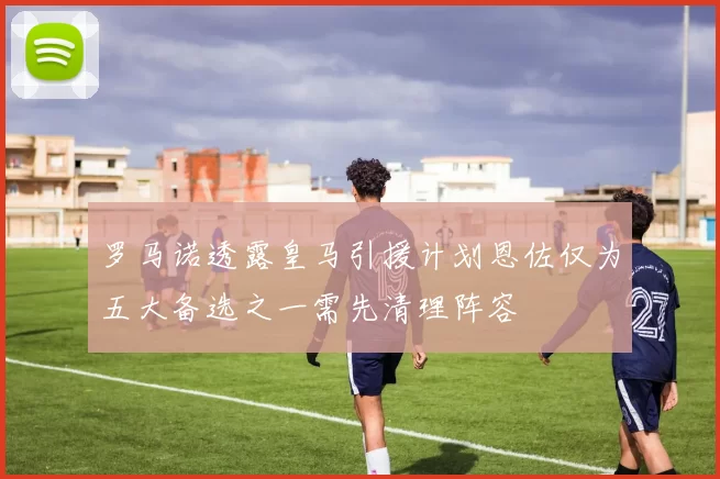 罗马诺透露皇马引援计划恩佐仅为五大备选之一需先清理阵容