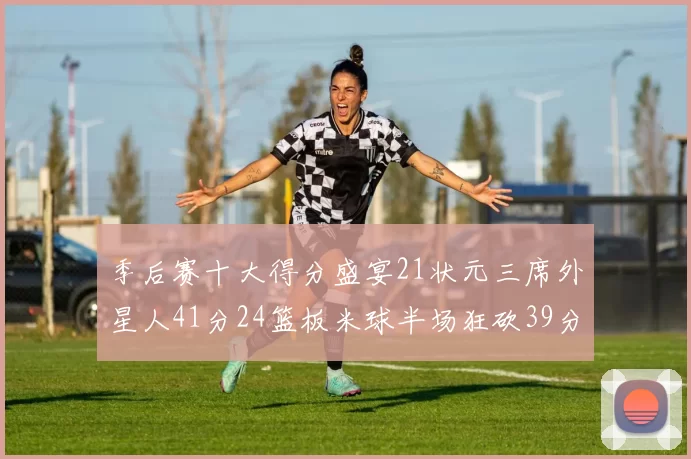 季后赛十大得分盛宴21状元三席外星人41分24篮板米球半场狂砍39分