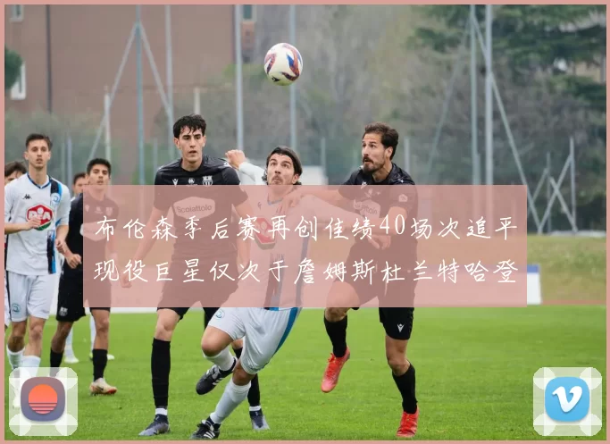 布伦森季后赛再创佳绩40场次追平现役巨星仅次于詹姆斯杜兰特哈登