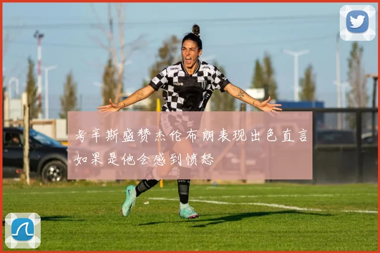 考辛斯盛赞杰伦布朗表现出色直言如果是他会感到愤怒