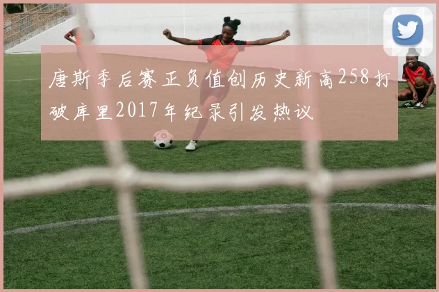 唐斯季后赛正负值创历史新高258打破库里2017年纪录引发热议