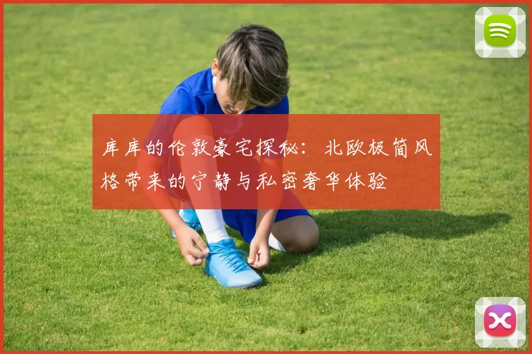 库库的伦敦豪宅探秘：北欧极简风格带来的宁静与私密奢华体验