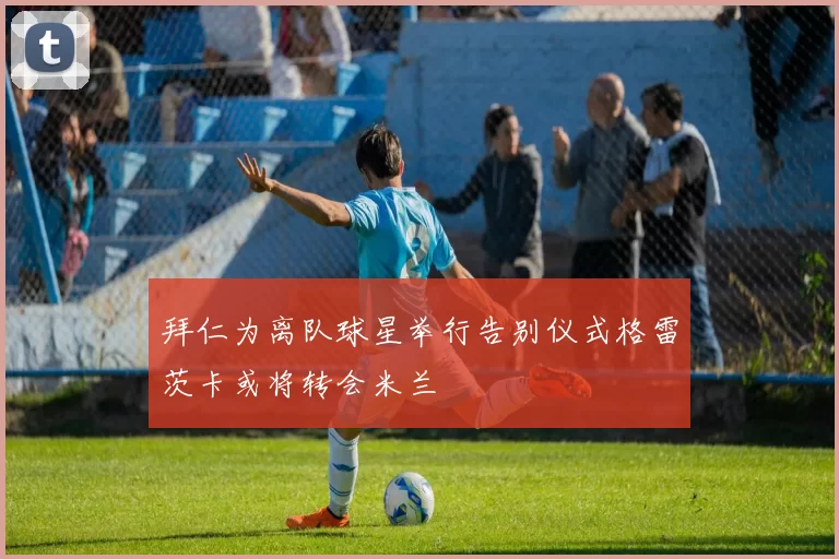 拜仁为离队球星举行告别仪式格雷茨卡或将转会米兰