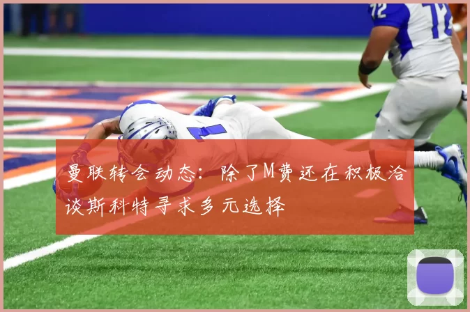 曼联转会动态：除了M费还在积极洽谈斯科特寻求多元选择