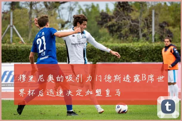 穆里尼奥的吸引力门德斯透露B席世界杯后迅速决定加盟皇马