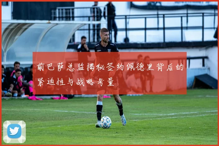前巴萨总监揭秘签约佩德里背后的紧迫性与战略考量