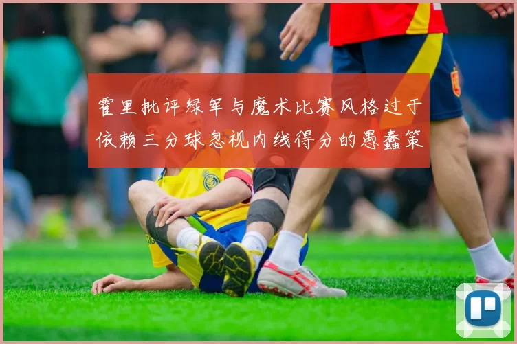 霍里批评绿军与魔术比赛风格过于依赖三分球忽视内线得分的愚蠢策略