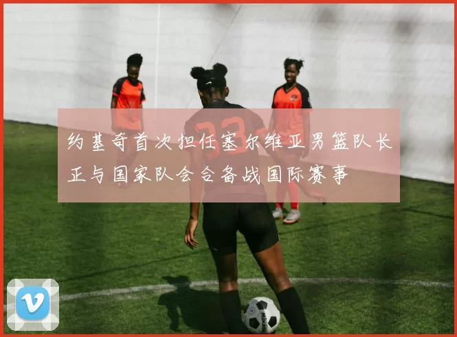 约基奇首次担任塞尔维亚男篮队长正与国家队会合备战国际赛事