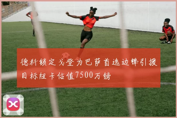 德科锁定戈登为巴萨首选边锋引援目标纽卡估值7500万镑