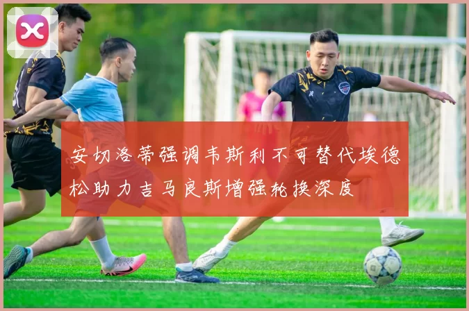 安切洛蒂强调韦斯利不可替代埃德松助力吉马良斯增强轮换深度