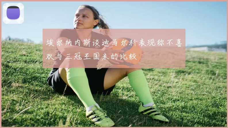 埃尔纳内斯谈迪马尔科表现称不喜欢与三冠王国米的比较